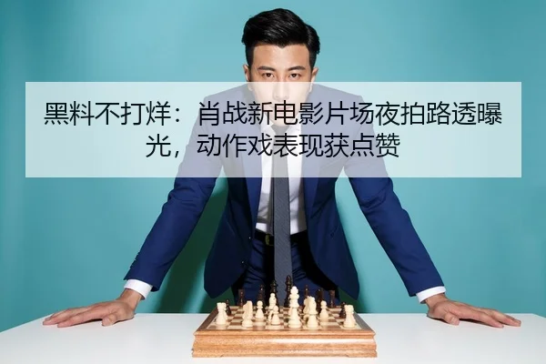 黑料不打烊：肖战新电影片场夜拍路透曝光，动作戏表现获点赞